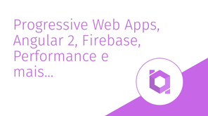 Progressive Web Apps, Angular 2, Firebase, Performance e mais... O futuro da Web e Mobile